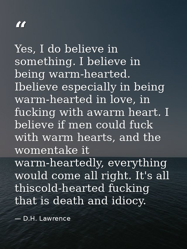 Yes, I do believe in something. I believe in being warm-hearted. Ibelieve especially in being warm-hearted in love, in f — D.H. Lawrence