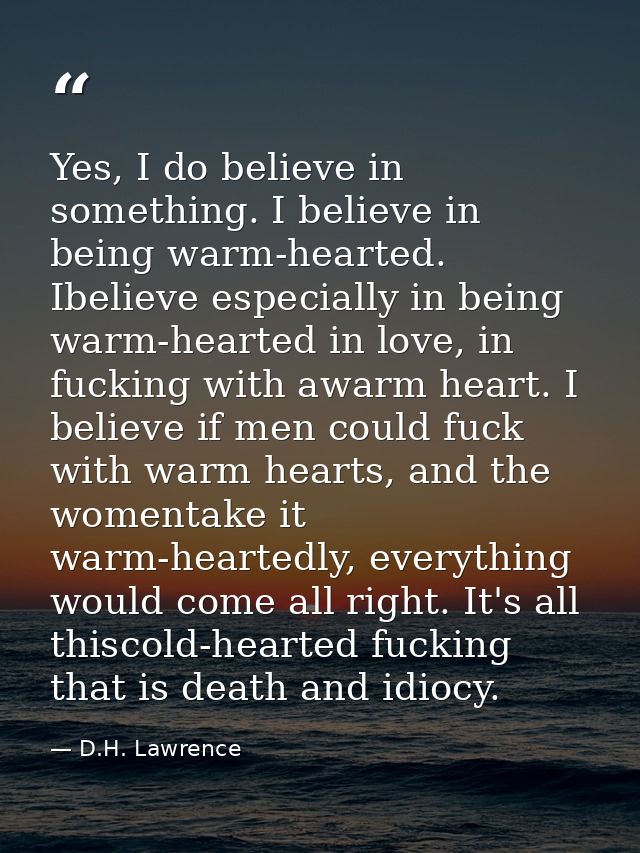 Yes, I do believe in something. I believe in being warm-hearted. Ibelieve especially in being warm-hearted in love, in f — D.H. Lawrence