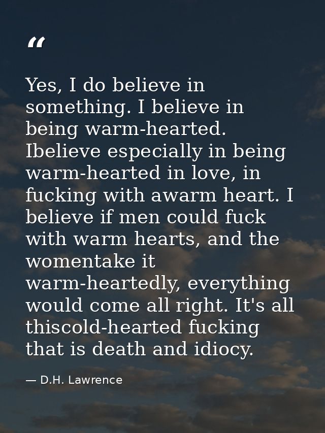 Yes, I do believe in something. I believe in being warm-hearted. Ibelieve especially in being warm-hearted in love, in f — D.H. Lawrence