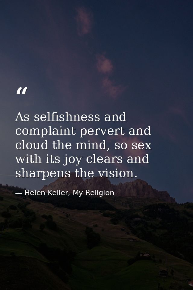 As selfishness and complaint pervert and cloud the mind, so sex with its joy clears and sharpens the vision. — Helen Keller, My Religion