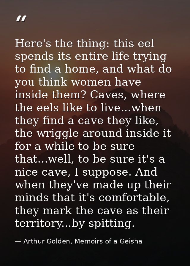 Here's the thing: this eel spends its entire life trying to find a home, and what do you think women have inside them? C — Arthur Golden, Memoirs of a Geisha