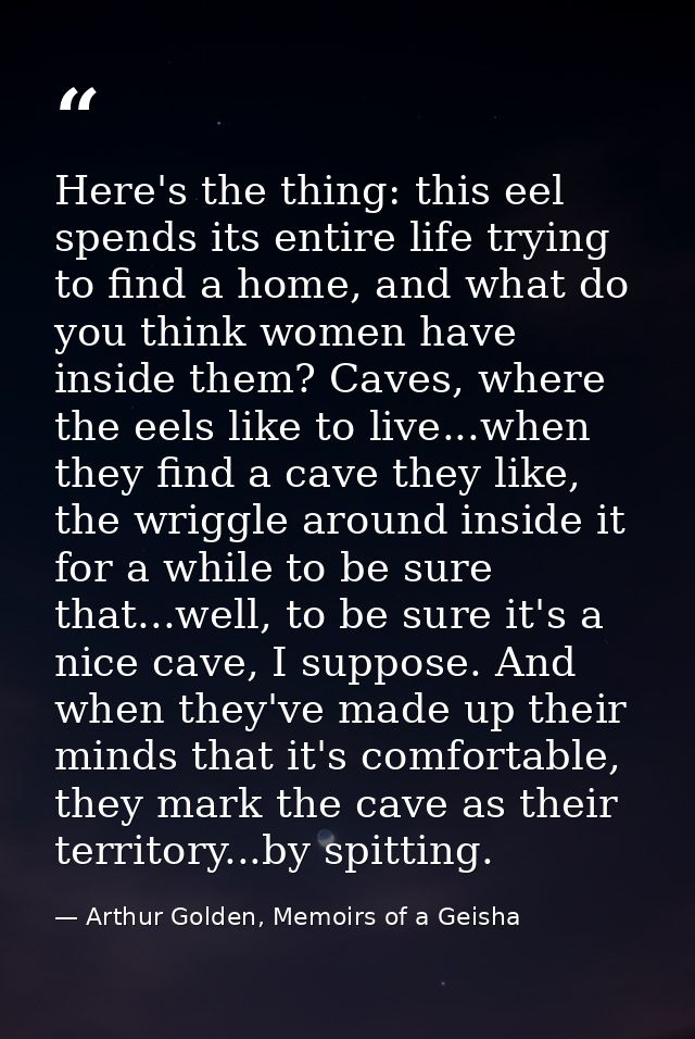 Here's the thing: this eel spends its entire life trying to find a home, and what do you think women have inside them? C — Arthur Golden, Memoirs of a Geisha