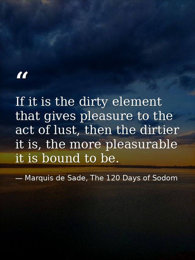 If it is the dirty element that gives pleasure to the act of lust, then the dirtier it is, the more pleasurable it is bo — Marquis de Sade, The 120 Days of Sodom