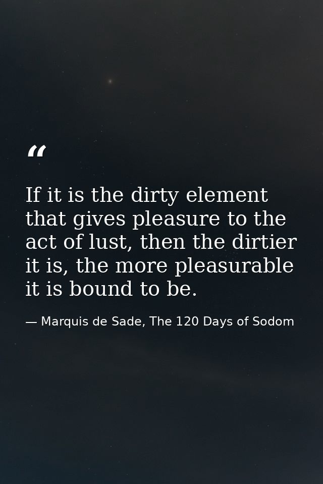 If it is the dirty element that gives pleasure to the act of lust, then the dirtier it is, the more pleasurable it is bo — Marquis de Sade, The 120 Days of Sodom