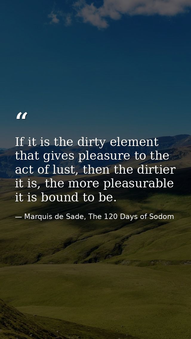 If it is the dirty element that gives pleasure to the act of lust, then the dirtier it is, the more pleasurable it is bo — Marquis de Sade, The 120 Days of Sodom