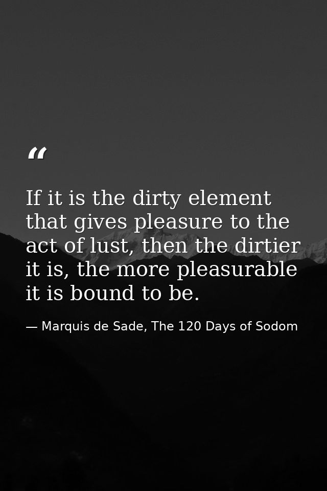If it is the dirty element that gives pleasure to the act of lust, then the dirtier it is, the more pleasurable it is bo — Marquis de Sade, The 120 Days of Sodom