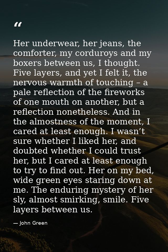 Her underwear, her jeans, the comforter, my corduroys and my boxers between us, I thought. Five layers, and yet I felt i — John Green