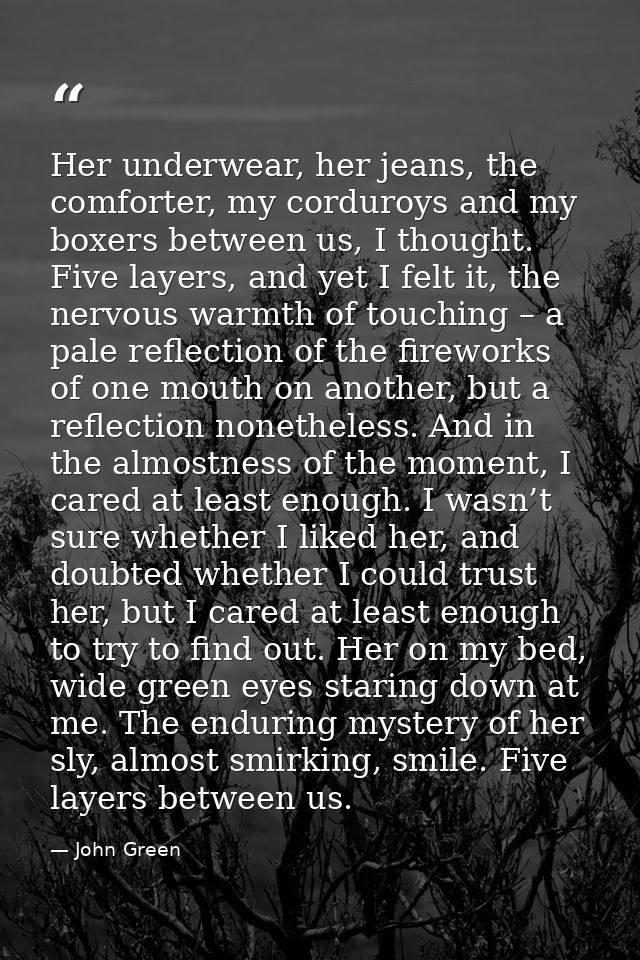 Her underwear, her jeans, the comforter, my corduroys and my boxers between us, I thought. Five layers, and yet I felt i — John Green