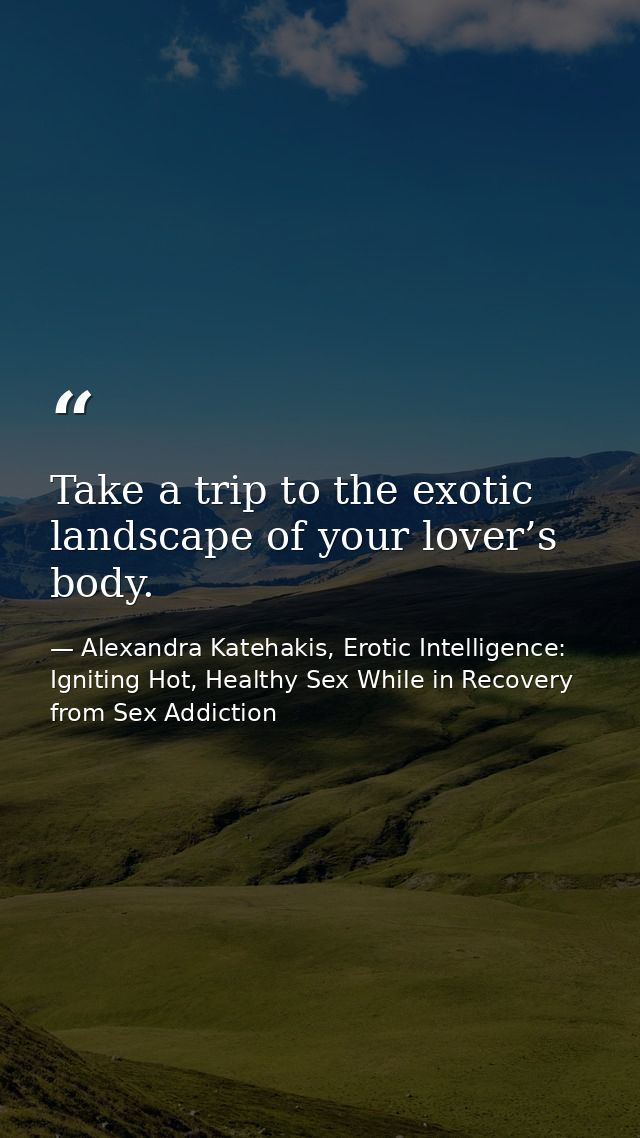 Take a trip to the exotic landscape of your lover’s body. — Alexandra Katehakis, Erotic Intelligence: Igniting Hot, Healthy Sex While in Recovery from Sex Addiction