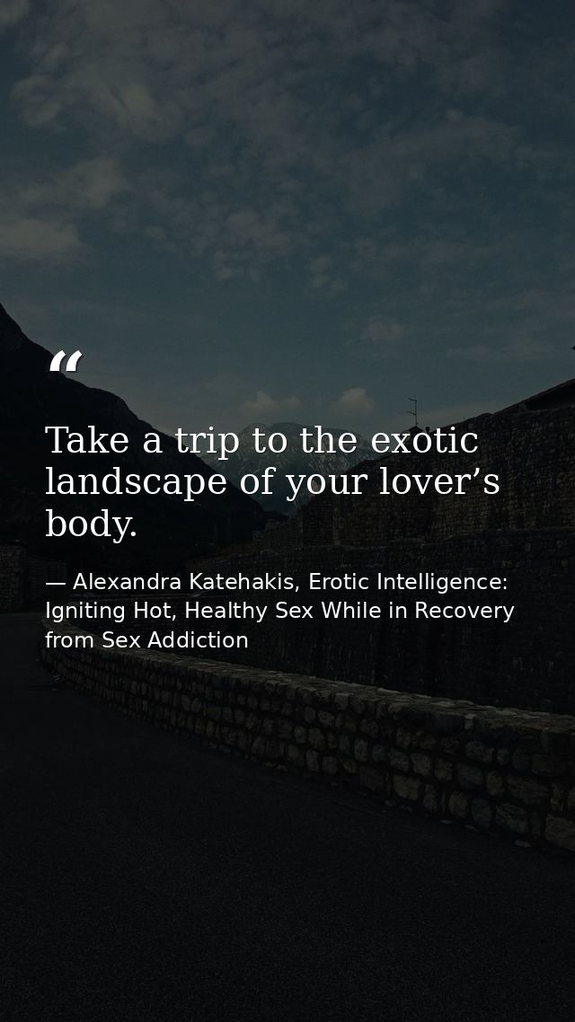 Take a trip to the exotic landscape of your lover’s body. — Alexandra Katehakis, Erotic Intelligence: Igniting Hot, Healthy Sex While in Recovery from Sex Addiction