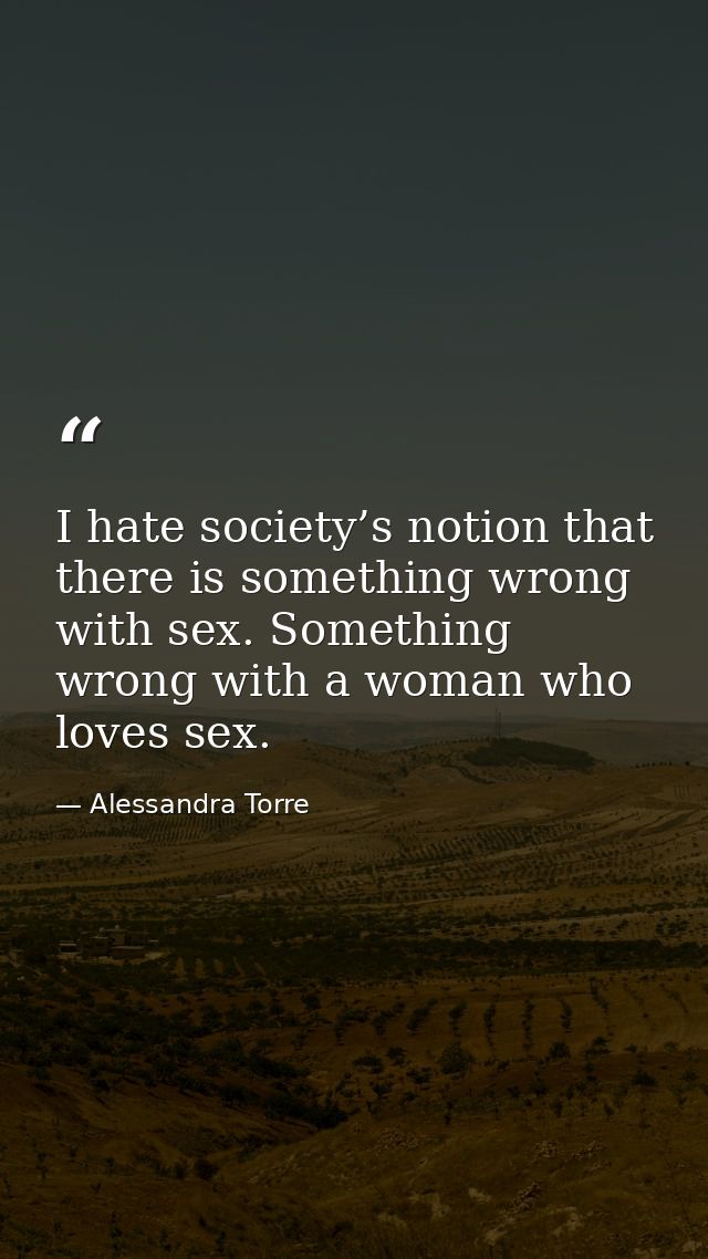 I hate society’s notion that there is something wrong with sex. Something wrong with a woman who loves sex. — Alessandra Torre