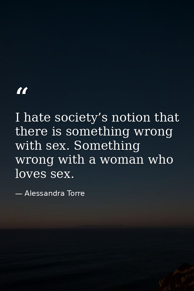 I hate society’s notion that there is something wrong with sex. Something wrong with a woman who loves sex. — Alessandra Torre