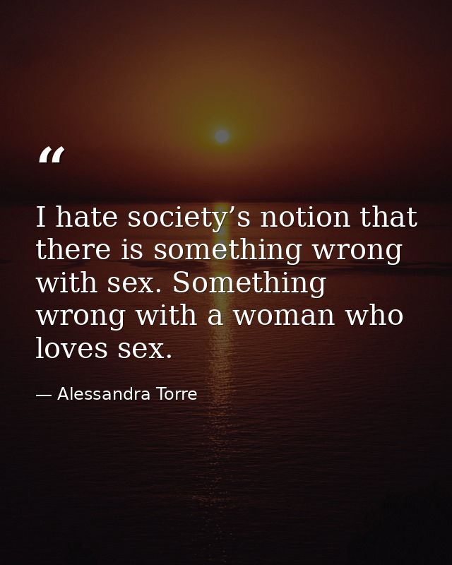 I hate society’s notion that there is something wrong with sex. Something wrong with a woman who loves sex. — Alessandra Torre
