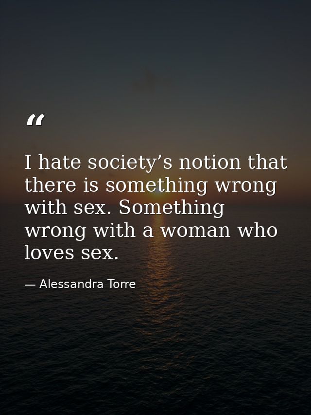 I hate society’s notion that there is something wrong with sex. Something wrong with a woman who loves sex. — Alessandra Torre