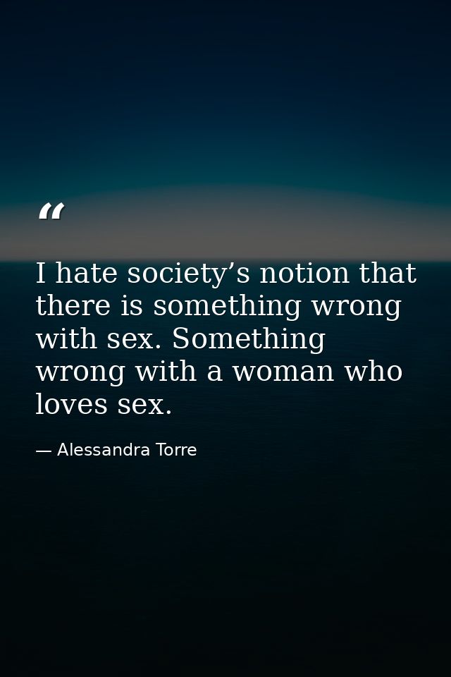 I hate society’s notion that there is something wrong with sex. Something wrong with a woman who loves sex. — Alessandra Torre