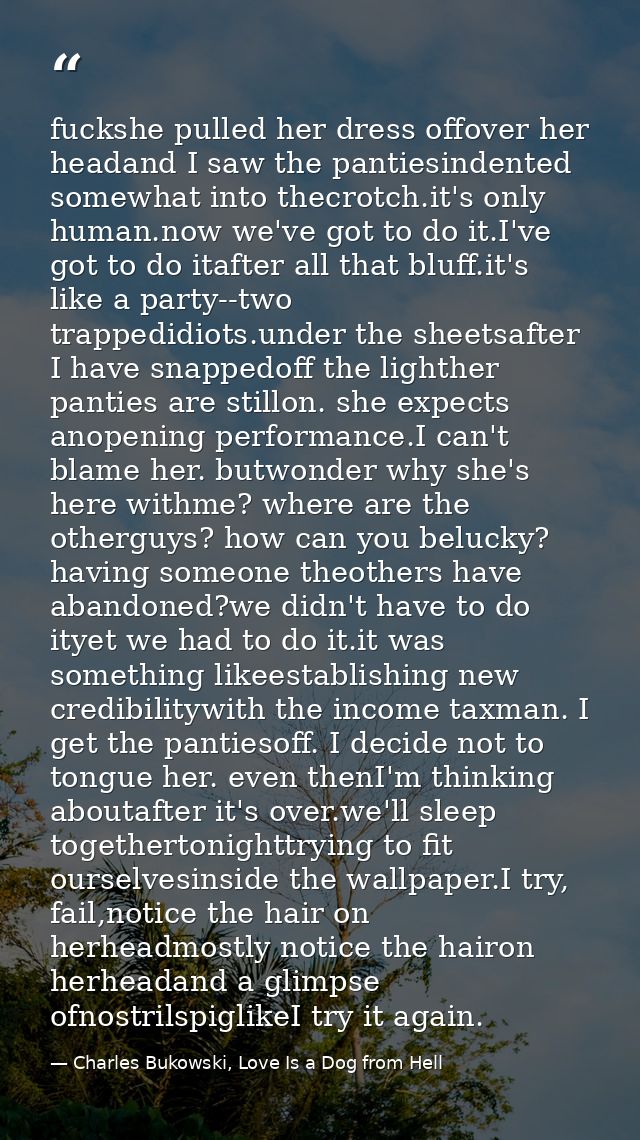 fuckshe pulled her dress offover her headand I saw the pantiesindented somewhat into thecrotch.it's only human.now we've — Charles Bukowski, Love Is a Dog from Hell