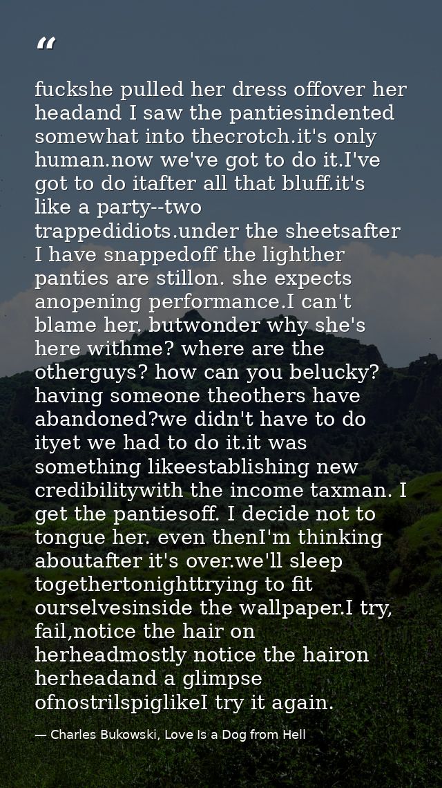 fuckshe pulled her dress offover her headand I saw the pantiesindented somewhat into thecrotch.it's only human.now we've — Charles Bukowski, Love Is a Dog from Hell