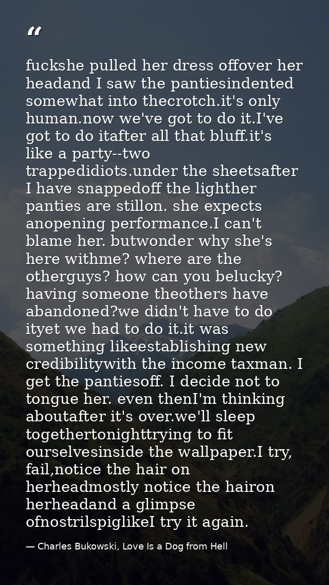 fuckshe pulled her dress offover her headand I saw the pantiesindented somewhat into thecrotch.it's only human.now we've — Charles Bukowski, Love Is a Dog from Hell