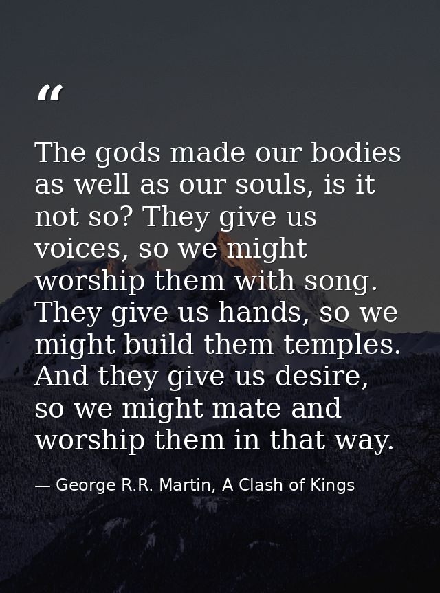 The gods made our bodies as well as our souls, is it not so? They give us voices, so we might worship them with song. Th — George R.R. Martin, A Clash of Kings