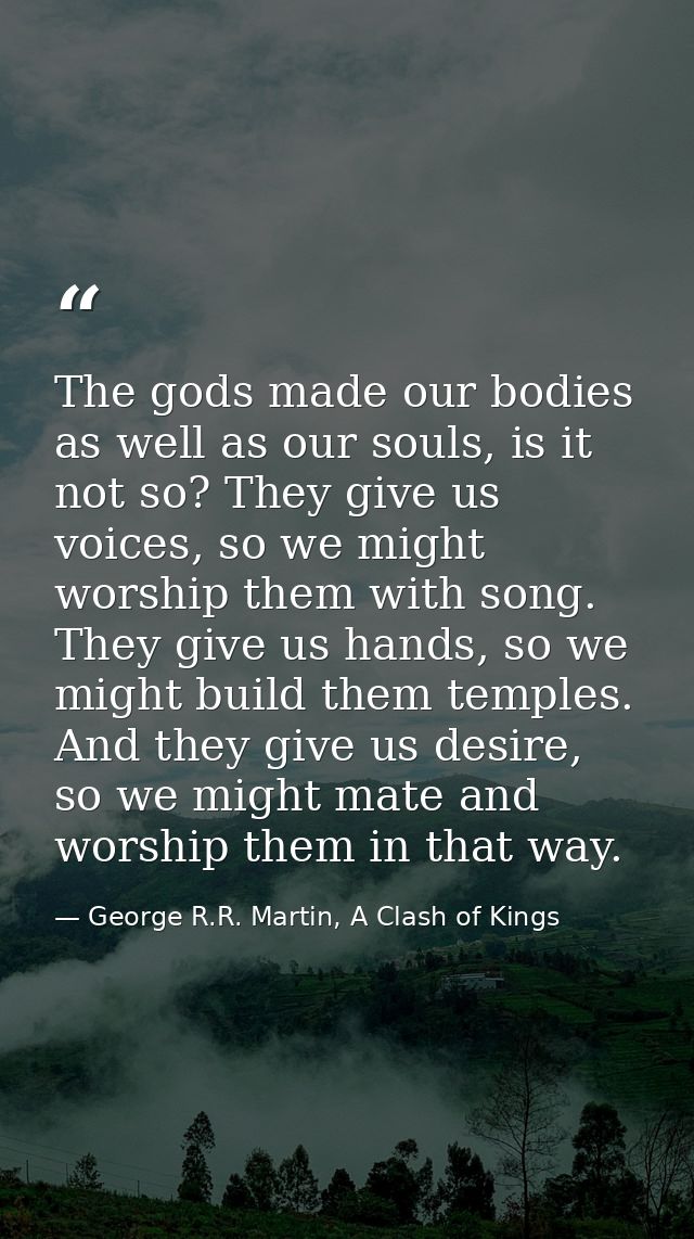 The gods made our bodies as well as our souls, is it not so? They give us voices, so we might worship them with song. Th — George R.R. Martin, A Clash of Kings