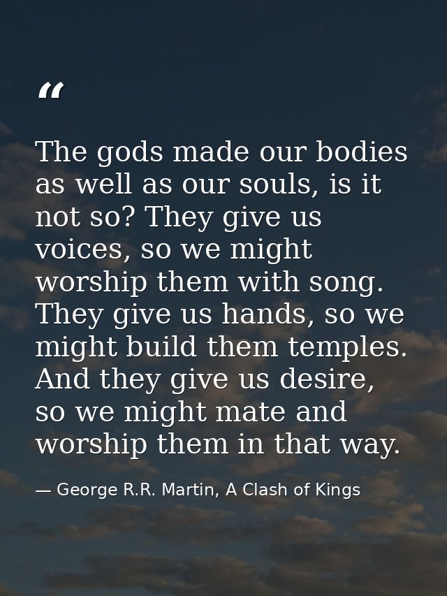 The gods made our bodies as well as our souls, is it not so? They give us voices, so we might worship them with song. Th — George R.R. Martin, A Clash of Kings