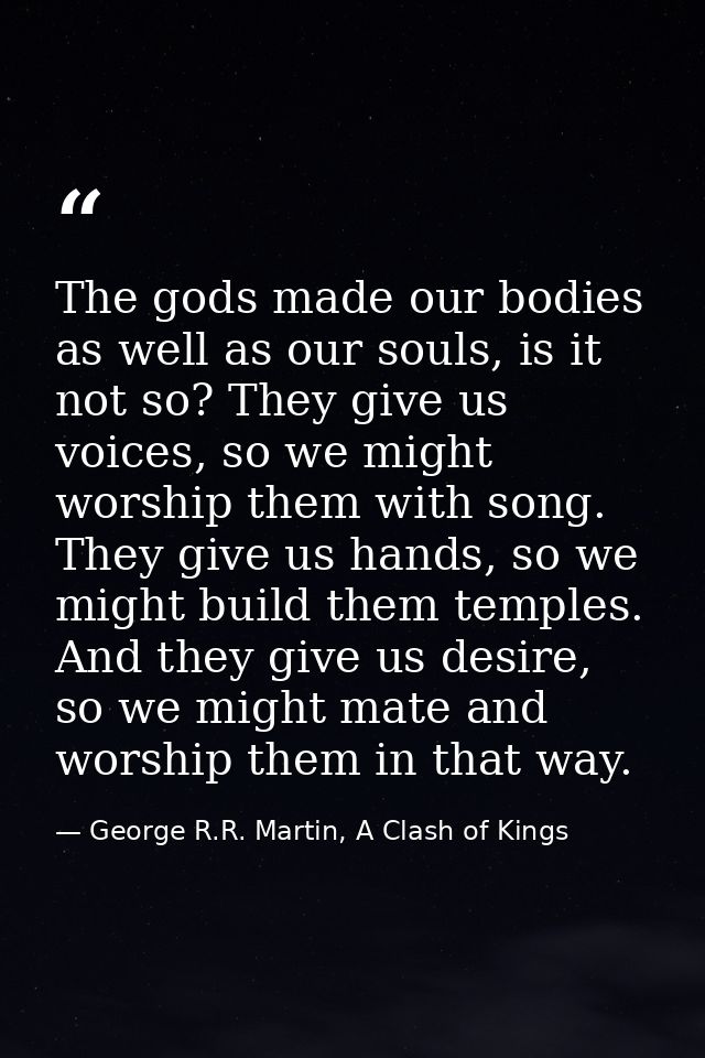 The gods made our bodies as well as our souls, is it not so? They give us voices, so we might worship them with song. Th — George R.R. Martin, A Clash of Kings