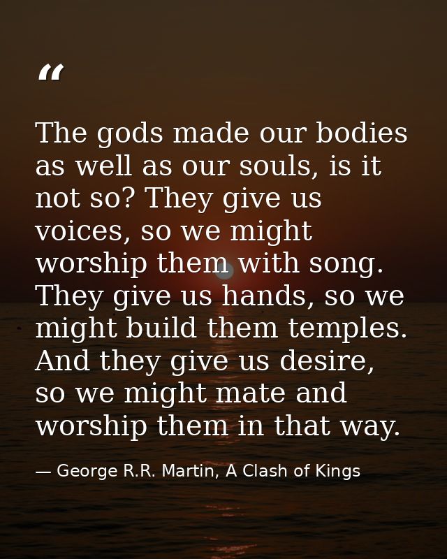 The gods made our bodies as well as our souls, is it not so? They give us voices, so we might worship them with song. Th — George R.R. Martin, A Clash of Kings