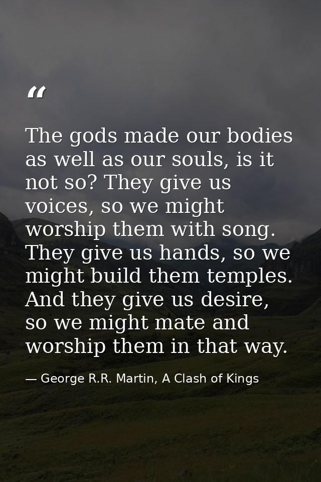 The gods made our bodies as well as our souls, is it not so? They give us voices, so we might worship them with song. Th — George R.R. Martin, A Clash of Kings