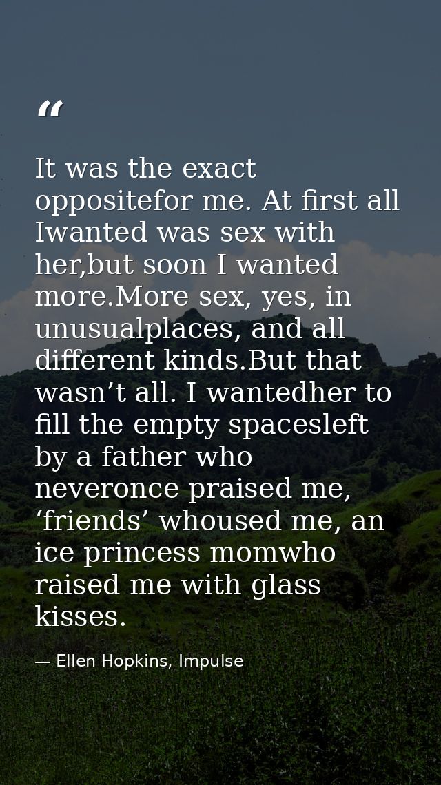 It was the exact oppositefor me. At first all Iwanted was sex with her,but soon I wanted more.More sex, yes, in unusualp — Ellen Hopkins, Impulse