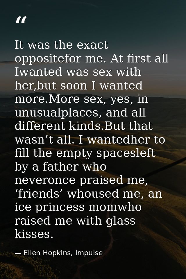 It was the exact oppositefor me. At first all Iwanted was sex with her,but soon I wanted more.More sex, yes, in unusualp — Ellen Hopkins, Impulse