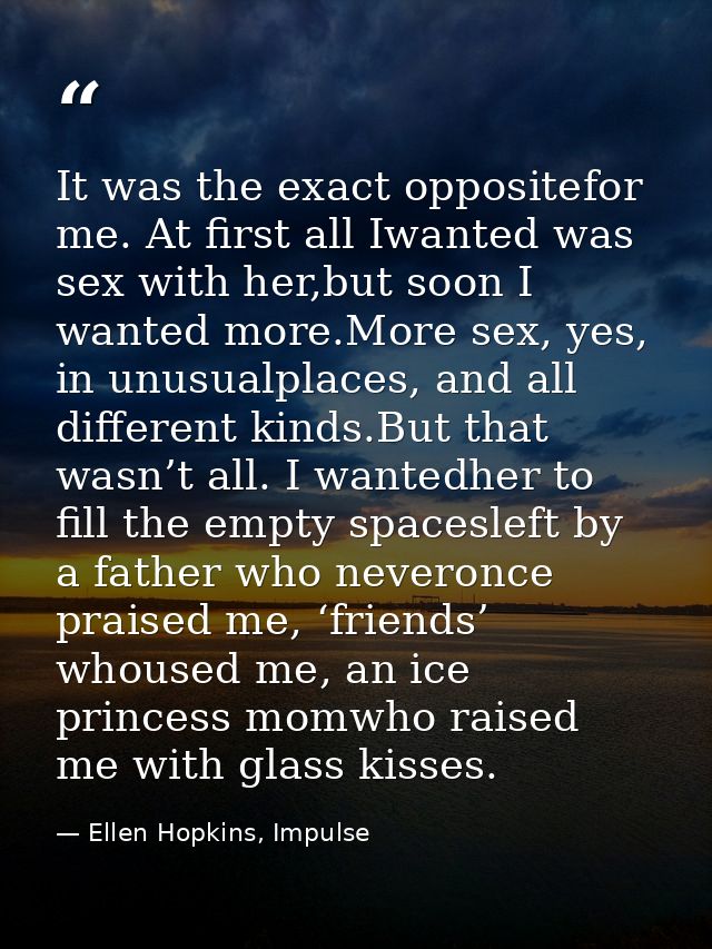 It was the exact oppositefor me. At first all Iwanted was sex with her,but soon I wanted more.More sex, yes, in unusualp — Ellen Hopkins, Impulse