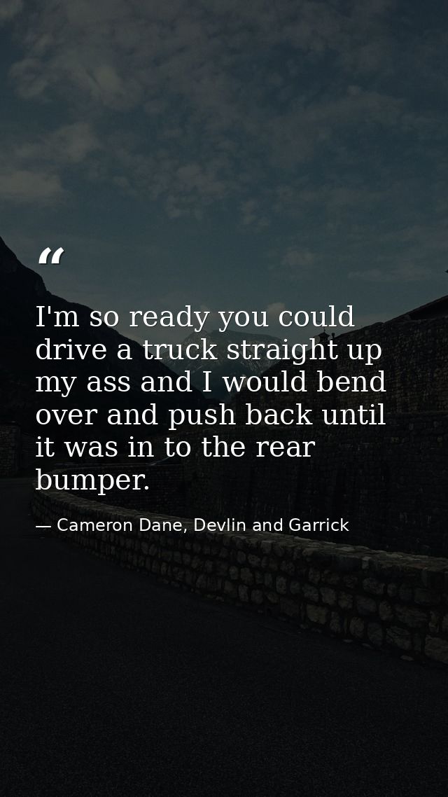 I'm so ready you could drive a truck straight up my ass and I would bend over and push back until it was in to the rear  — Cameron Dane, Devlin and Garrick