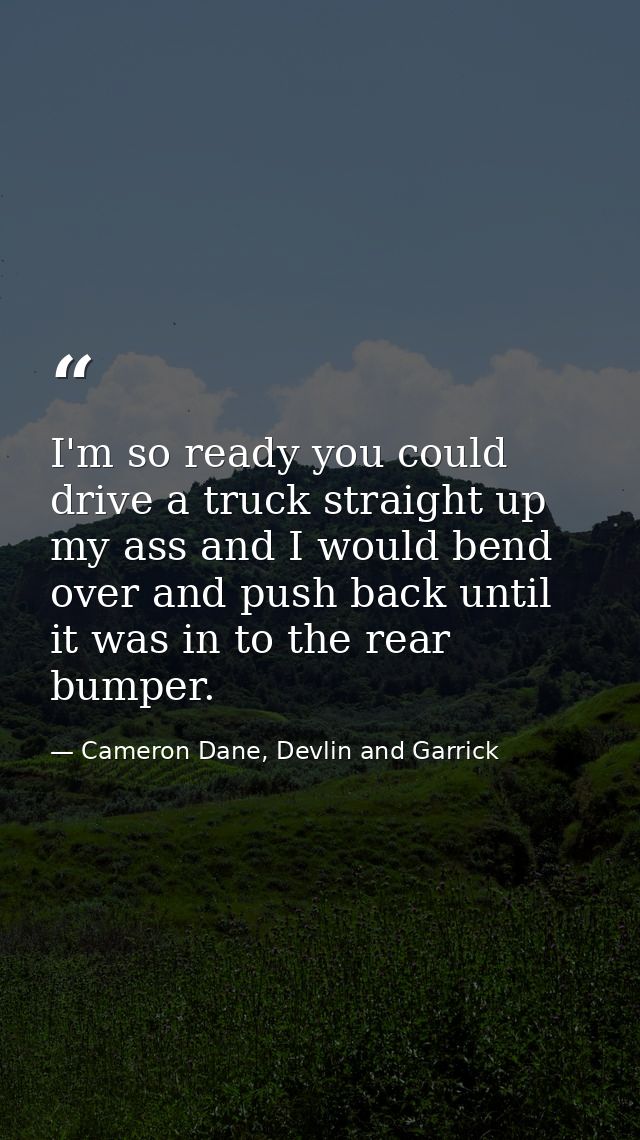 I'm so ready you could drive a truck straight up my ass and I would bend over and push back until it was in to the rear  — Cameron Dane, Devlin and Garrick