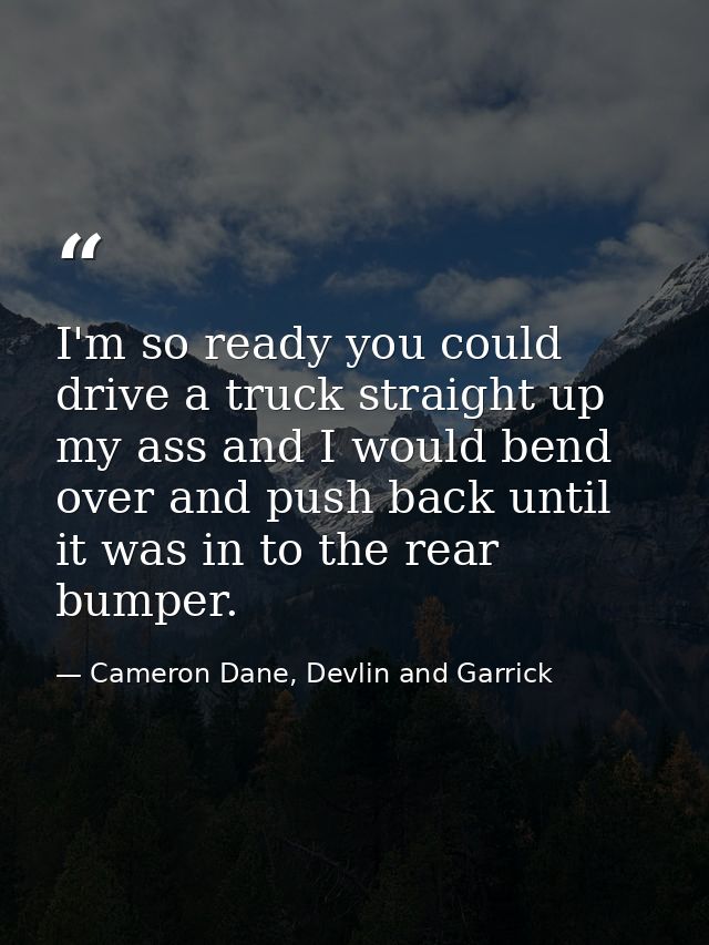 I'm so ready you could drive a truck straight up my ass and I would bend over and push back until it was in to the rear  — Cameron Dane, Devlin and Garrick