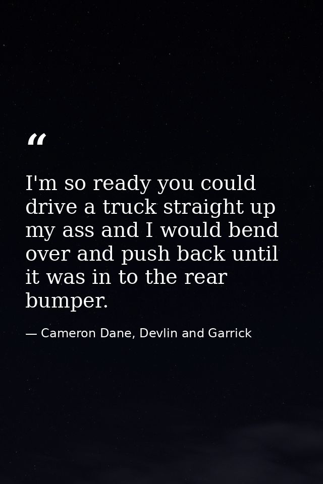 I'm so ready you could drive a truck straight up my ass and I would bend over and push back until it was in to the rear  — Cameron Dane, Devlin and Garrick