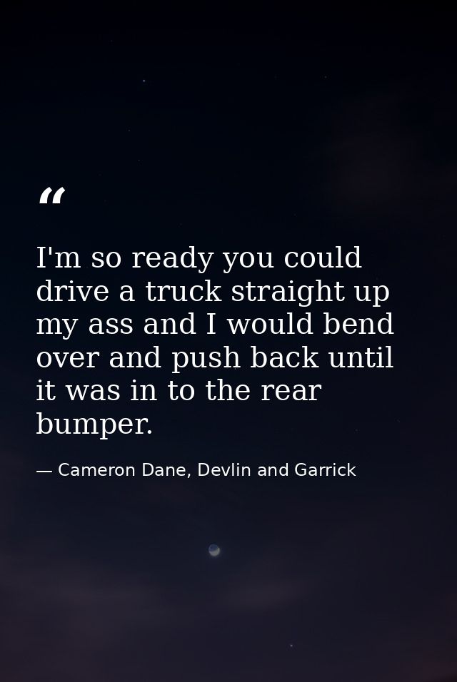 I'm so ready you could drive a truck straight up my ass and I would bend over and push back until it was in to the rear  — Cameron Dane, Devlin and Garrick