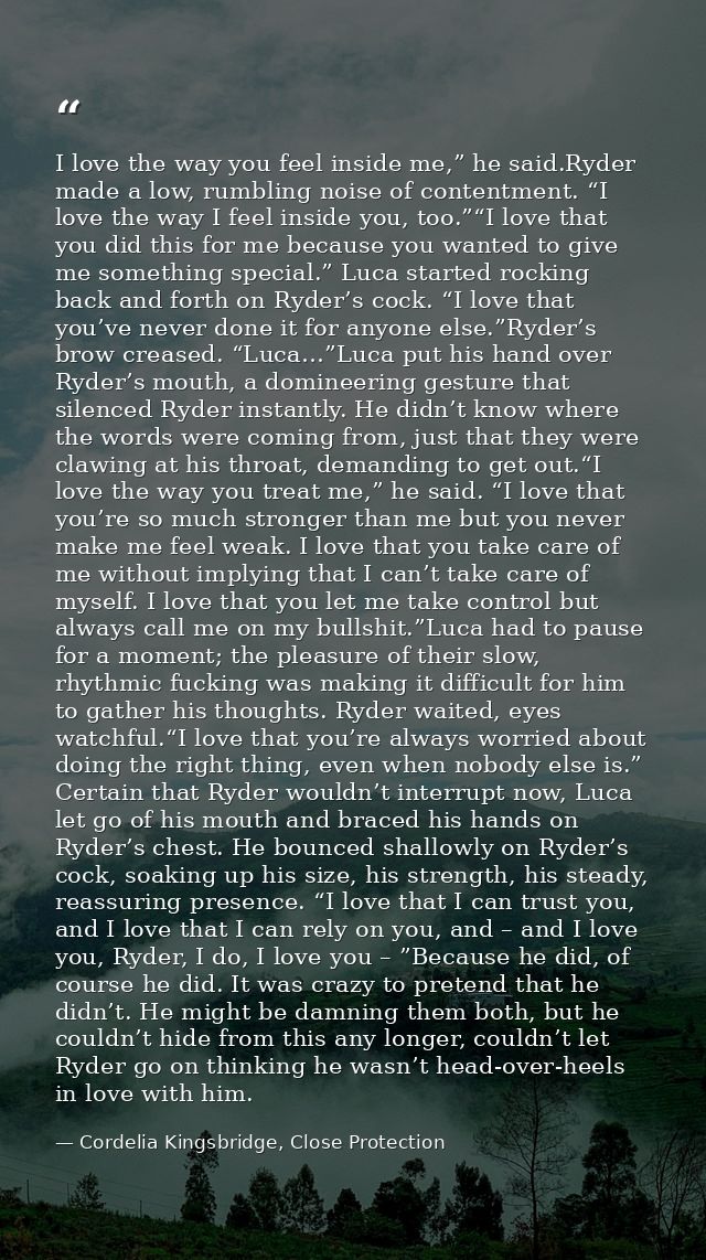 I love the way you feel inside me,” he said.Ryder made a low, rumbling noise of contentment. “I love the way I feel insi — Cordelia Kingsbridge, Close Protection
