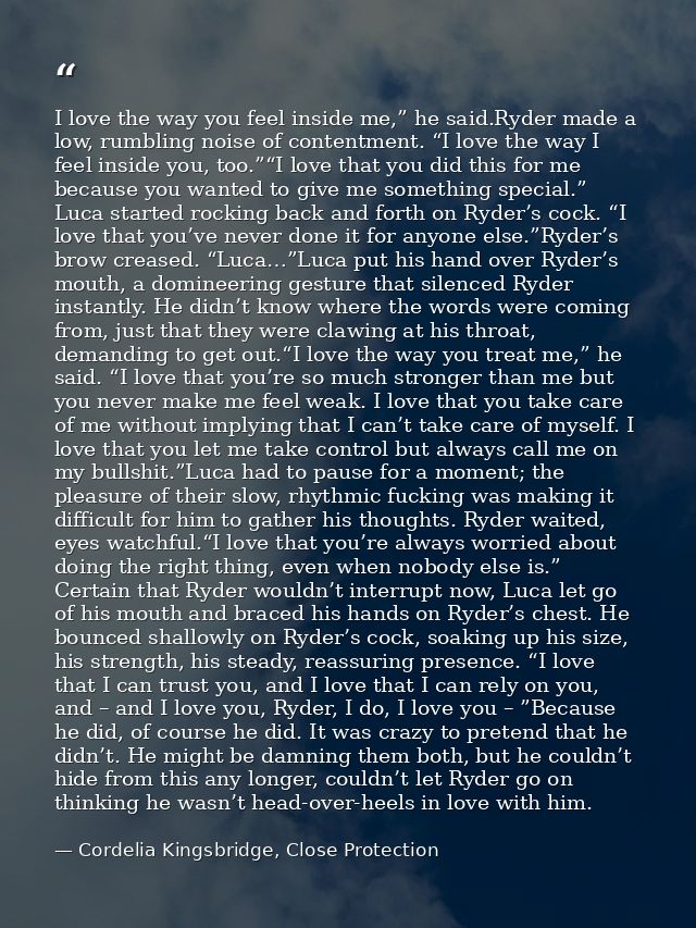 I love the way you feel inside me,” he said.Ryder made a low, rumbling noise of contentment. “I love the way I feel insi — Cordelia Kingsbridge, Close Protection
