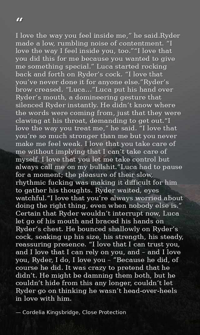 I love the way you feel inside me,” he said.Ryder made a low, rumbling noise of contentment. “I love the way I feel insi — Cordelia Kingsbridge, Close Protection