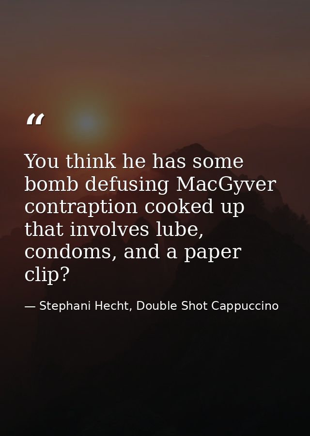 You think he has some bomb defusing MacGyver contraption cooked up that involves lube, condoms, and a paper clip? — Stephani Hecht, Double Shot Cappuccino