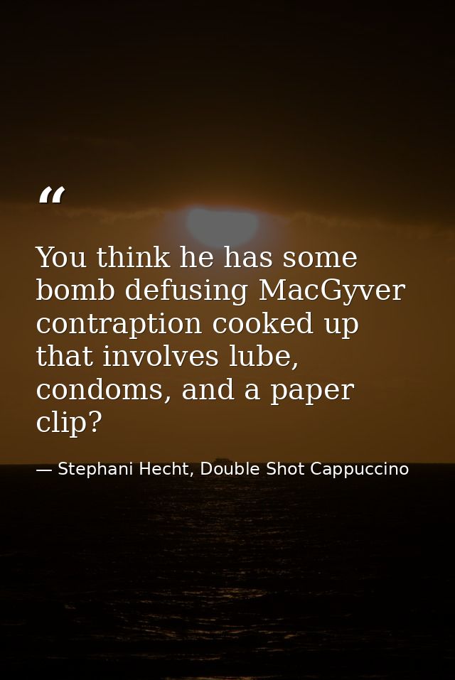 You think he has some bomb defusing MacGyver contraption cooked up that involves lube, condoms, and a paper clip? — Stephani Hecht, Double Shot Cappuccino