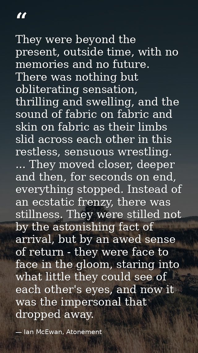 They were beyond the present, outside time, with no memories and no future. There was nothing but obliterating sensation — Ian McEwan, Atonement