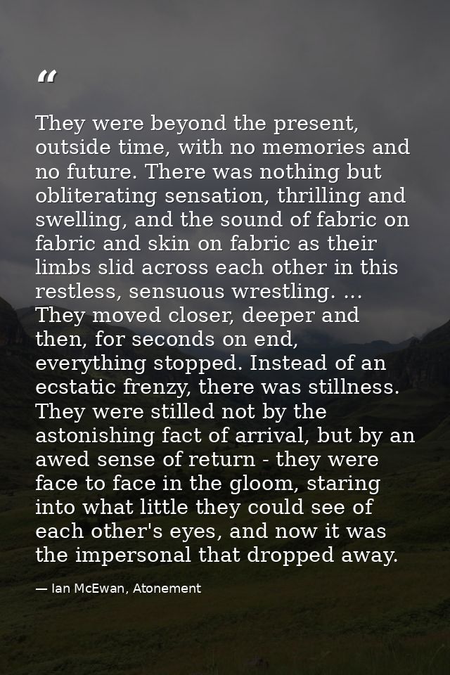 They were beyond the present, outside time, with no memories and no future. There was nothing but obliterating sensation — Ian McEwan, Atonement