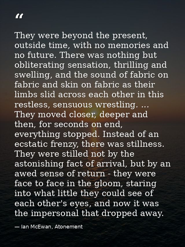 They were beyond the present, outside time, with no memories and no future. There was nothing but obliterating sensation — Ian McEwan, Atonement