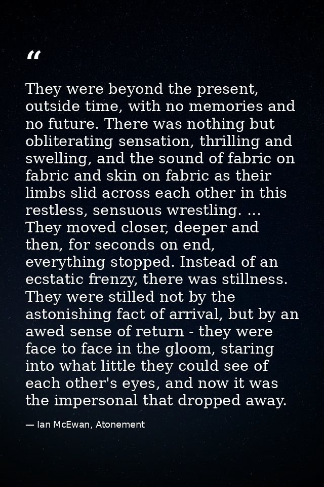 They were beyond the present, outside time, with no memories and no future. There was nothing but obliterating sensation — Ian McEwan, Atonement