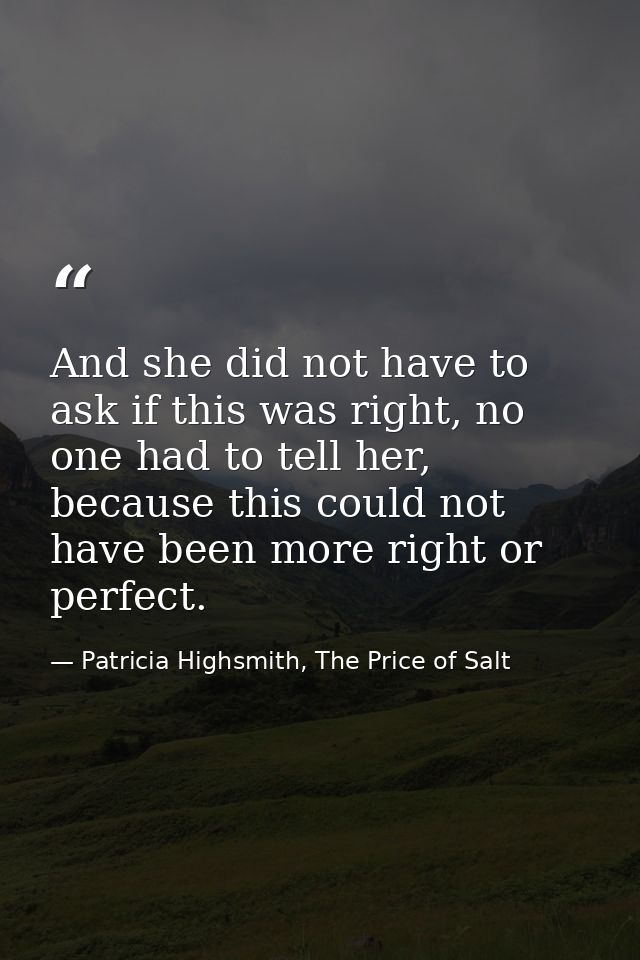 And she did not have to ask if this was right, no one had to tell her, because this could not have been more right or pe — Patricia Highsmith, The Price of Salt