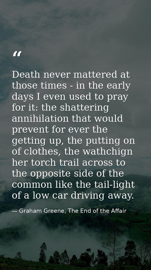 Death never mattered at those times - in the early days I even used to pray for it: the shattering annihilation that wou — Graham Greene, The End of the Affair