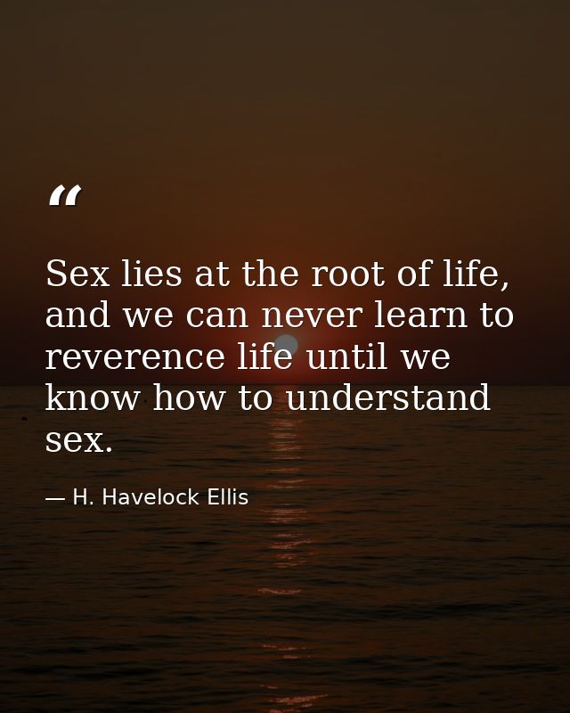 Sex lies at the root of life, and we can never learn to reverence life until we know how to understand sex. — H. Havelock Ellis