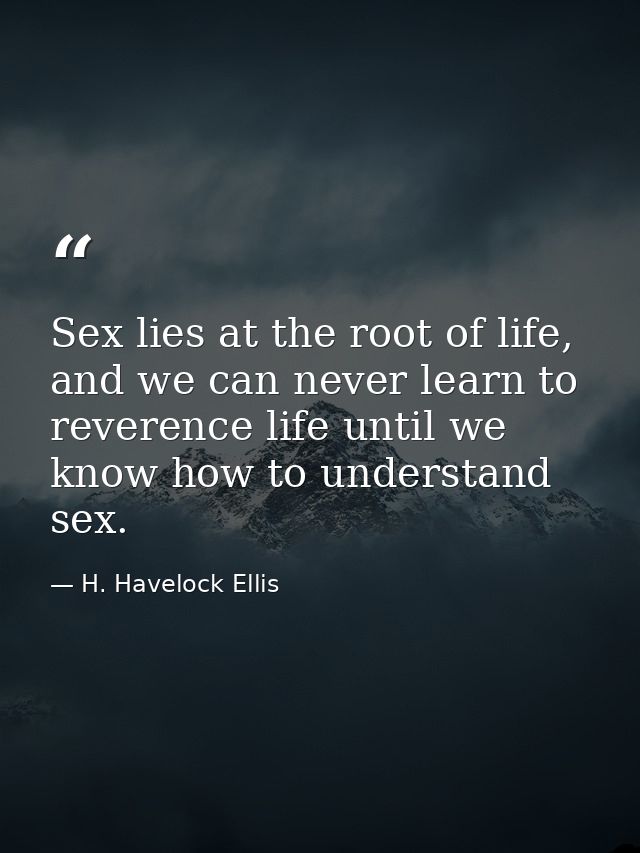 Sex lies at the root of life, and we can never learn to reverence life until we know how to understand sex. — H. Havelock Ellis