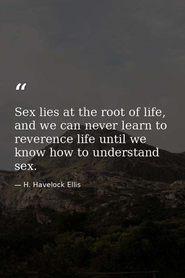 Sex lies at the root of life, and we can never learn to reverence life until we know how to understand sex. — H. Havelock Ellis